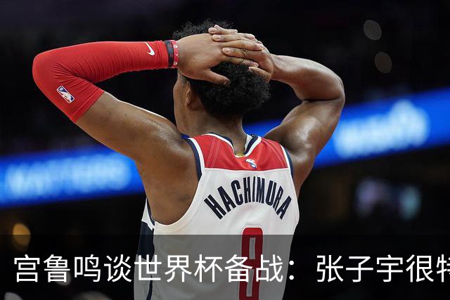 宫鲁鸣谈世界杯备战：张子宇很特殊，希望海外球员早日归队